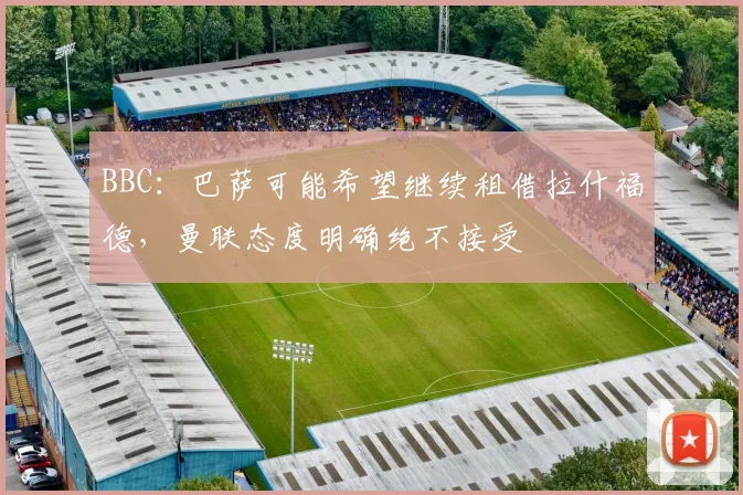 BBC：巴萨可能希望继续租借拉什福德，曼联态度明确绝不接受