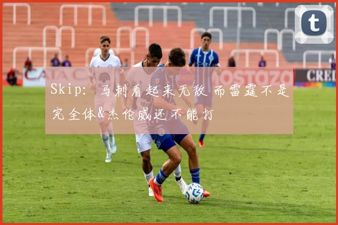 Skip：马刺看起来无敌 而雷霆不是完全体&杰伦威还不能打