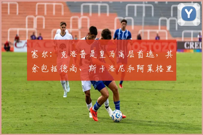塞尔：克洛普是皇马高层首选，其余包括德尚、斯卡洛尼和阿莱格里