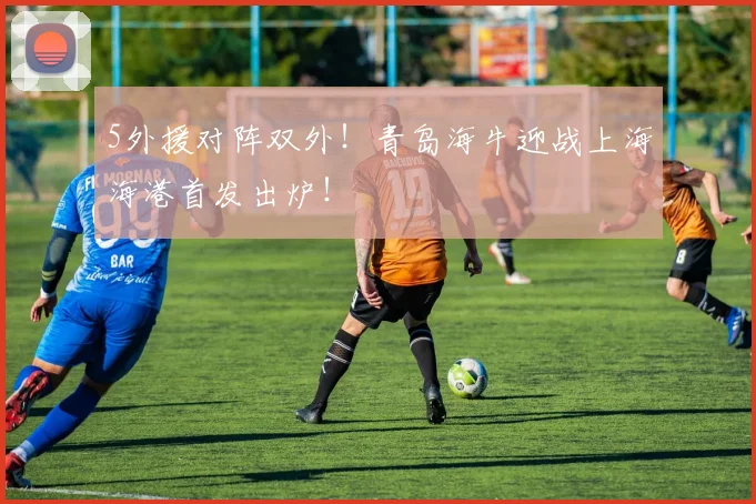 5外援对阵双外！青岛海牛迎战上海海港首发出炉！