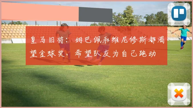 皇马旧将：姆巴佩和维尼修斯都渴望金球奖，希望队友为自己跑动